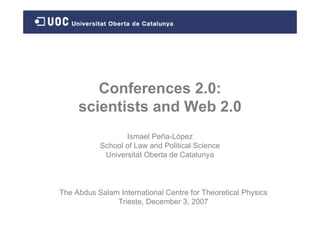 Conferences 2.0:
     scientists and Web 2.0
                  Ismael Peña-López
           School of Law and Political Science
            Universitat Oberta de Catalunya



The Abdus Salam International Centre for Theoretical Physics
               Trieste, December 3, 2007