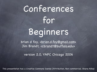 Conferences
                        for
                     Beginners
                  brian d foy, <brian.d.foy@gmail.com>
                   Jim Brandt, <cbrandt@buffalo.edu>

                     version 2.0, YAPC Chicago 2006



This presentation has a Creative Commons license (Attribution, Non-commercial, Share-Alike)