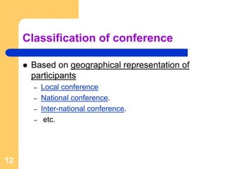 Classification of conference

      Based on geographical representation of
      participants
       –   Local conference
       –   National conference.
       –   Inter-national conference.
       –    etc.




12
 