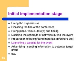 Initial implementation stage

      Fixing the organiser(s)
      Finalising the title of the conference
      Fixing place, venue, date(s) and timing
      Deciding the schedule of activities during the event
      Preparation of background materials (brochure etc.)
      Launching a website for the event
      Advertising : sending information to potential target
      group
      etc.
15
 