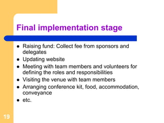Final implementation stage

      Raising fund: Collect fee from sponsors and
      delegates
      Updating website
      Meeting with team members and volunteers for
      defining the roles and responsibilities
      Visiting the venue with team members
      Arranging conference kit, food, accommodation,
      conveyance
      etc.


19
 