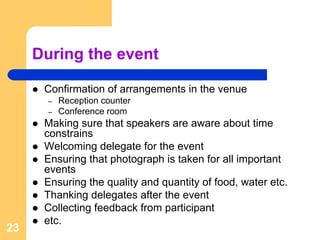 During the event

      Confirmation of arrangements in the venue
       –   Reception counter
       –   Conference room
      Making sure that speakers are aware about time
      constrains
      Welcoming delegate for the event
      Ensuring that photograph is taken for all important
      events
      Ensuring the quality and quantity of food, water etc.
      Thanking delegates after the event
      Collecting feedback from participant
      etc.
23
 