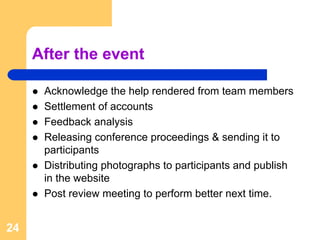 After the event

      Acknowledge the help rendered from team members
      Settlement of accounts
      Feedback analysis
      Releasing conference proceedings & sending it to
      participants
      Distributing photographs to participants and publish
      in the website
      Post review meeting to perform better next time.


24
 