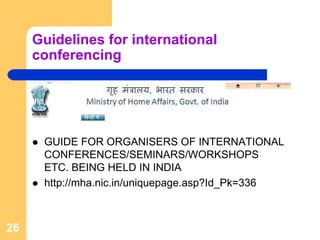 Guidelines for international
     conferencing




      GUIDE FOR ORGANISERS OF INTERNATIONAL
      CONFERENCES/SEMINARS/WORKSHOPS
      ETC. BEING HELD IN INDIA
      http://mha.nic.in/uniquepage.asp?Id_Pk=336



26
 