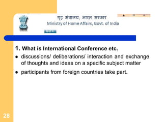 1. What is International Conference etc.
       discussions/ deliberations/ interaction and exchange
       of thoughts and ideas on a specific subject matter
       participants from foreign countries take part.




28
 