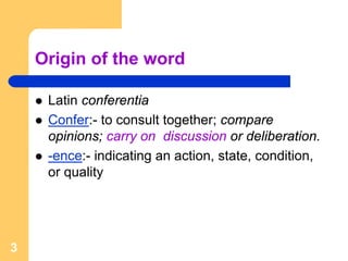 Origin of the word

     Latin conferentia
     Confer:- to consult together; compare
     opinions; carry on discussion or deliberation.
     -ence:- indicating an action, state, condition,
     or quality




3
 