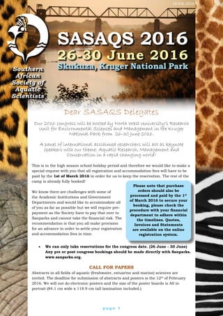 p a g e 1
Southern
African
Society of
Aquatic
Scientists
SASAQS 2016
26-30 June 2016
Skukuza, Kruger National Park
Dear SASAQS Delegates
Our 2016 congress will be hosted by North West University’s Research
Unit for Environmental Sciences and Management in the Kruger
National Park from 26-30 June 2016.
A panel of international acclaimed researchers will act as keynote
speakers with our theme: Aquatic Research, Management and
Conservation in a rapid changing world!
This is in the high season school holiday period and therefore we would like to make a
special request with you that all registration and accommodation fees will have to be
paid by the 1st of March 2016 in order for us to keep the reservation. The rest of the
camp is already fully booked!
We know there are challenges with some of
the Academic Institutions and Government
Departments and would like to accommodate all
of you as far as possible but we will require pre-
payment as the Society have to pay that over to
Sanparks and cannot take the financial risk. The
recommendation is that you all make provision
for an advance in order to settle your registration
and accommodation fees in time.
Please note that purchase
orders should also be
processed and paid by the 1st
of March 2016 to secure your
booking, please check the
procedure with your financial
department to adhere within
the timelines. Quotes,
Invoices and Statements
are available on the online
registration system.
•	 We can only take reservations for the congress date. (26 June - 30 June)
Any pre or post congress bookings should be made directly with Sanparks.
www.sanparks.org.
Call for Papers
Abstracts in all fields of aquatic (freshwater, estuarine and marine) sciences are
invited. The deadline for submission of abstracts and posters is the 12th
of February
2016. We will not do electronic posters and the size of the poster boards is A0 in
portrait (84.1 cm wide x 118.9 cm tall lamination included.)
10 Feb 2016
 