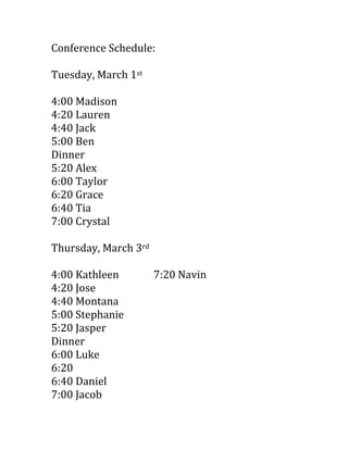 Conference Schedule:<br />Tuesday, March 1st<br />4:00 Madison<br />4:20 Lauren<br />4:40 Jack<br />5:00 Ben<br />Dinner<br />5:20 Alex<br />6:00 Taylor<br />6:20 Grace<br />6:40 Tia<br />7:00 Crystal<br />Thursday, March 3rd<br />4:00 Kathleen7:20 Navin<br />4:20 Jose<br />4:40 Montana<br />5:00 Stephanie<br />5:20 Jasper<br />Dinner<br />6:00 Luke<br />6:20<br />6:40 Daniel<br />7:00 Jacob<br />Friday, March 4th<br />8:00 Kade<br />8:20 Niko<br />8:40 Kevin<br />9:00 Nayely<br />9:20<br />9:40<br />10:00<br />10:20<br />10:40<br />11:00<br />11:20<br />11:40<br />Lunch<br />1:00<br />1:20<br />1:40<br />2:00<br />2:20<br />2:40<br />3:00 Trevor<br />
