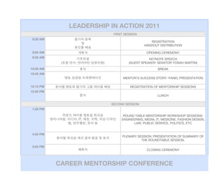 LEADERSHIP IN ACTION 2011
                                                     FIRST SESSION
 8:30 AM
                                                                         REGISTRATION
                                                                      HANDOUT DISTRIBUTION

 9:00 AM                                                               OPENING CEREMONY
 9:30 AM                                                                KEYNOTE SPEECH
            (           :                       )            (GUEST SPEAKER: SENATOR YONAH MARTIN)
10:30 AM                                                                      BREAK
10:45 AM
                                                          MENTOR’S SUCCESS STORY: PANEL PRESENTATION

12:15 PM                                                      REGISTRATION OF MENTORSHIP SESSIONS
12:30 PM
                                                                              LUNCH

                                                    SECOND SESSION
 1:30 PM

                                                          ROUND TABLE MENTORSHIP WORKSHOP SESSIONS:
                ,           , IT,       ,   ,            ENGINEERING, MEDIA, IT, MEDICINE, FASHION DESIGN,
                    ,               ,                           LAW, PUBLIC SERVICE, POLITICS, ETC


 4:30 PM
                                                         PLENARY SESSION: PRESENTATION OF SUMMARY OF
                                                                   THE ROUNDTABLE SESSION.

 5:00 PM
                                                                       CLOSING CEREMONY



           CAREER MENTORSHIP CONFERENCE
 
