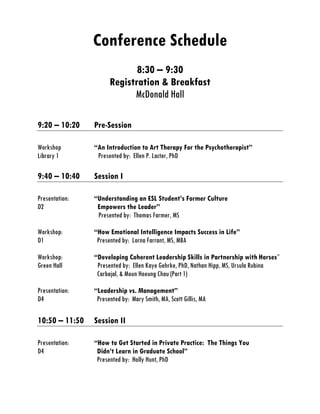 Conference Schedule
8:30 – 9:30
Registration & Breakfast
McDonald Hall
9:20 – 10:20 Pre-Session
Workshop “An Introduction to Art Therapy For the Psychotherapist”
Library 1 Presented by: Ellen P. Lacter, PhD
9:40 – 10:40 Session I
Presentation: “Understanding an ESL Student’s Former Culture
D2 Empowers the Leader”
Presented by: Thomas Farmer, MS
Workshop: “How Emotional Intelligence Impacts Success in Life”
D1 Presented by: Lorna Farrant, MS, MBA
Workshop: “Developing Coherent Leadership Skills in Partnership with Horses”
Green Hall Presented by: Ellen Kaye Gehrke, PhD, Nathan Hipp, MS, Ursula Rubina
Carbajal, & Moun Hoeung Chau (Part 1)
Presentation: “Leadership vs. Management”
D4 Presented by: Mary Smith, MA, Scott Gillis, MA
10:50 – 11:50 Session II
Presentation: “How to Get Started in Private Practice: The Things You
D4 Didn’t Learn in Graduate School”
Presented by: Holly Hunt, PhD
 