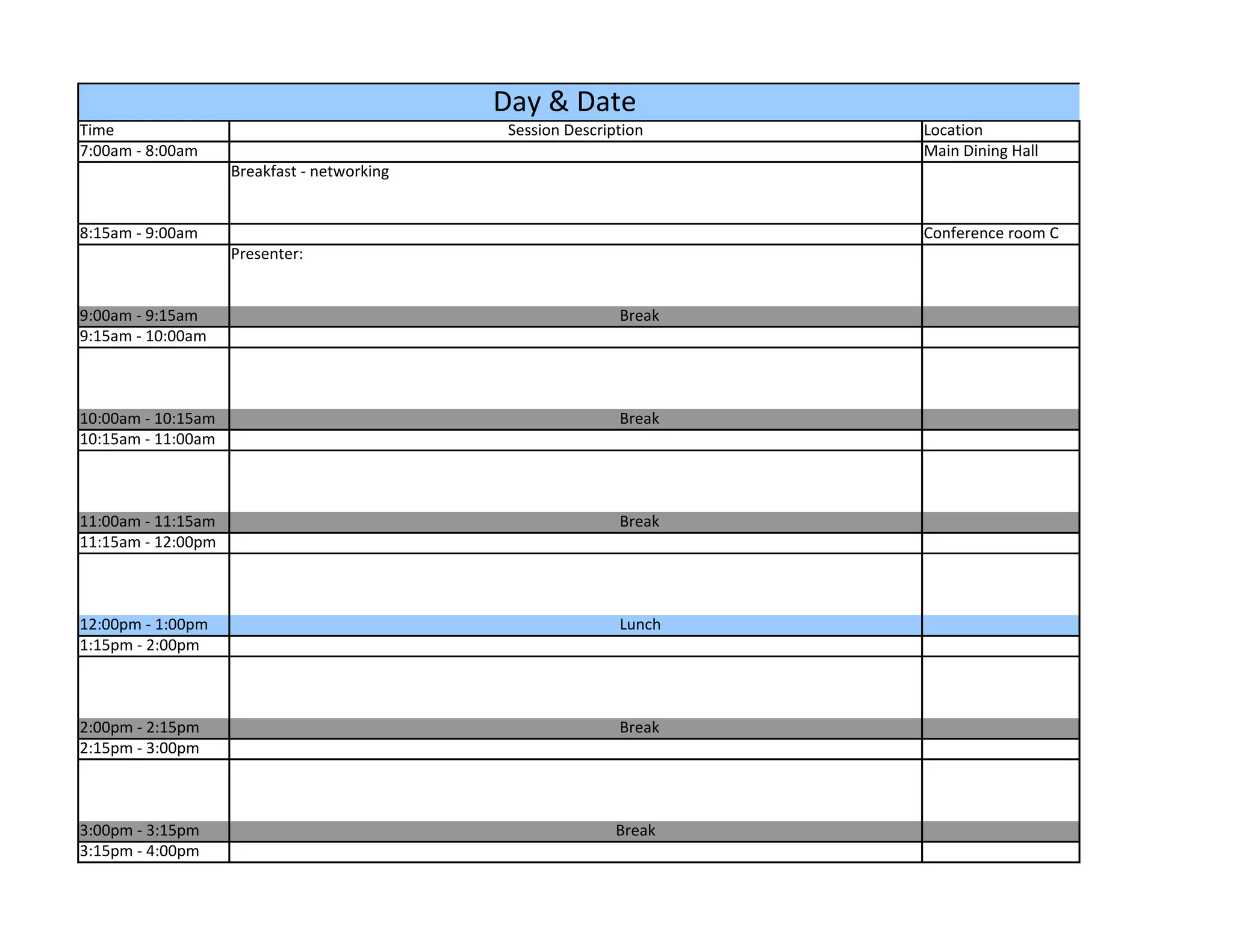 Day & Date
Time                                          Session Description    Location
7:00am - 8:00am                                                      Main Dining Hall
                    Breakfast - networking


8:15am - 9:00am                                                      Conference room C
                    Presenter:


9:00am - 9:15am                                              Break
9:15am - 10:00am



10:00am - 10:15am                                            Break
10:15am - 11:00am



11:00am - 11:15am                                            Break
11:15am - 12:00pm



12:00pm - 1:00pm                                             Lunch
1:15pm - 2:00pm



2:00pm - 2:15pm                                              Break
2:15pm - 3:00pm



3:00pm - 3:15pm                                              Break
3:15pm - 4:00pm
 