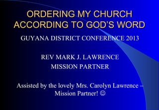 ORDERING MY CHURCH
ACCORDING TO GOD’S WORD
GUYANA DISTRICT CONFERENCE 2013
REV MARK J. LAWRENCE
MISSION PARTNER
Assisted by the lovely Mrs. Carolyn Lawrence –
Mission Partner! 

 