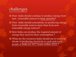 challenges
 Does India should continue to produce energy from
non- renewable sources in large quantity?
 Does India should concentrate on producing energy
from renewable sources more than from non-
renewable energy sources?
 How India can produce the required amount of
energy they need for their consumption ?
 What are the resources India should use to reach its
dream of producing electricity to each and every
people of India for 24*7 hours within 2022 ?
 