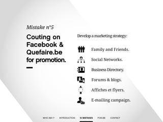 Develop a marketing strategy : 
Social Networks. 
Business Directory. 
Forums & blogs. 
Affiches et flyers. 
E-mailing campaign. 
Family and Friends. 
Couting on 
Facebook & 
Quefaire.be 
for promotion. 
Mistake n°5 
WHO AM I ? INTRODUCTION 10 MISTAKES FOXI.BE CONTACT 
 