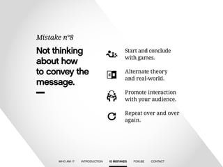 Not thinking 
about how 
to convey the 
message. 
Mistake n°8 
Start and conclude 
with games. 
Alternate theory 
and real-world. 
Repeat over and over 
again. 
Promote interaction 
with your audience. 
WHO AM I ? INTRODUCTION 10 MISTAKES FOXI.BE CONTACT 
 