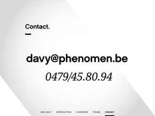 Contact. 
davy@phenomen.be 
0479/45.80.94 
WHO AM I ? INTRODUCTION 10 MISTAKES FOXI.BE CONTACT 
