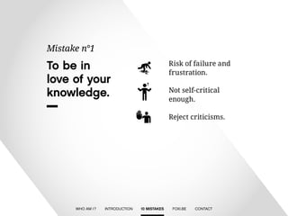 To be in 
love of your 
knowledge. 
Mistake n°1 
Risk of failure and 
frustration. 
Not self-critical 
enough. 
Reject criticisms. 
WHO AM I ? INTRODUCTION 10 MISTAKES FOXI.BE CONTACT 
 