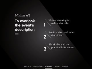 To overlook the event’s description. 
Mistake n°2 
Write a meaningful and concise title. 
1 
Prefer a short and seller description. 
2 
Think about all the practical information. 
3 
WHO AM I ? 
INTRODUCTION 
10 MISTAKES 
CONTACT 
FOXI.BE  