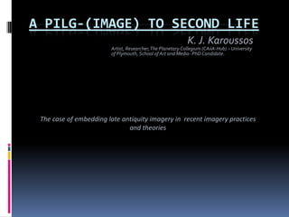 A PILG-(IMAGE) TO SECOND LIFE K. J. Karoussos Artist, Researcher, The Planetary Collegium (CAiiA-Hub) – University of Plymouth, School of Art and Media- PhD Candidate. The case of embedding late antiquity imagery in  recent imagery practices and theories 