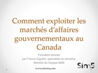 Comment exploiter les
marchés d’affaires
gouvernementaux au
Canada
Formation donnée
par Francis Giguère, spécialiste du domaine,
Membre de l’équipe SiM5
www.simcinq.com
 