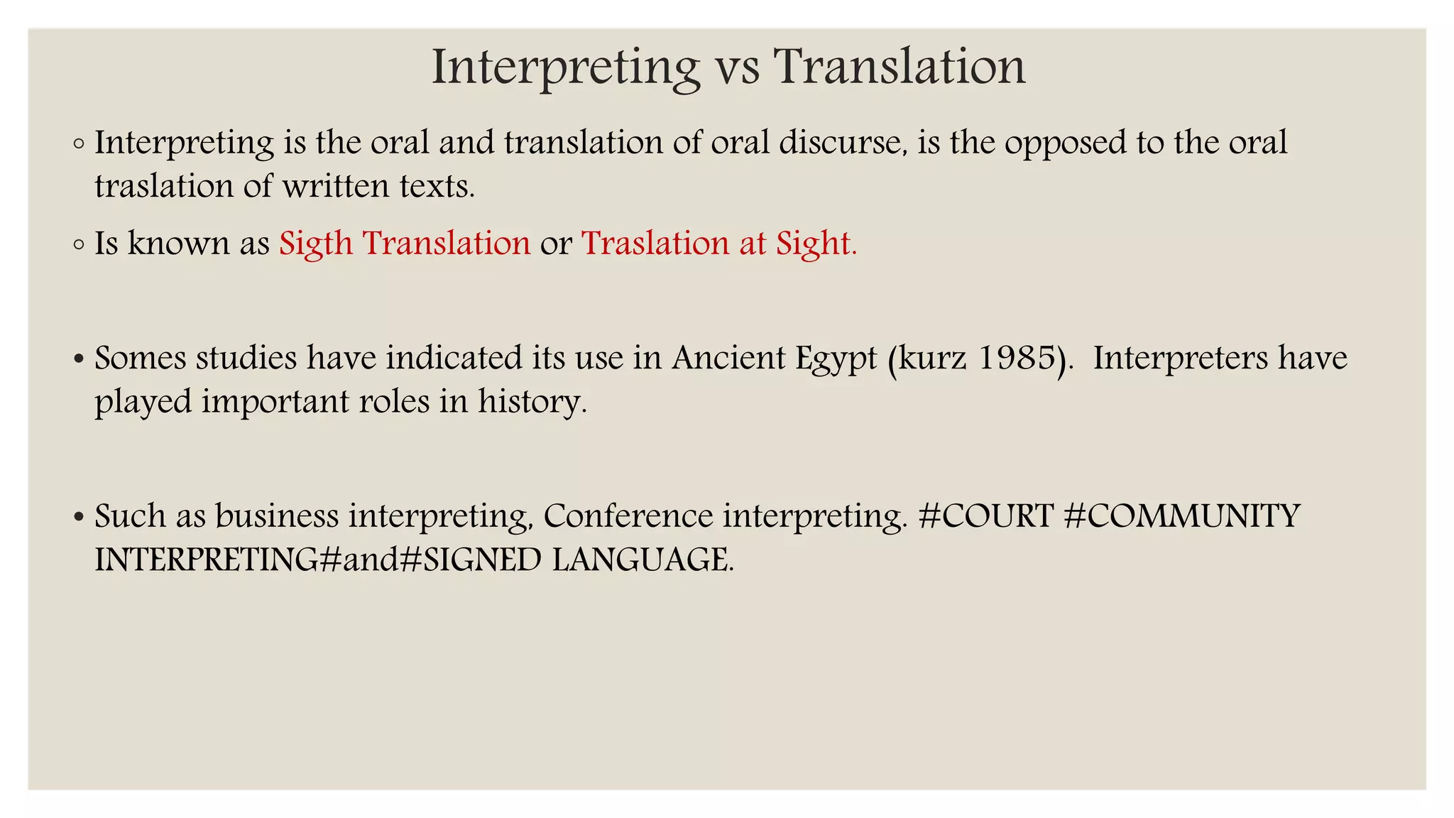 Interpreting vs Translation
◦ Interpreting is the oral and translation of oral discurse, is the opposed to the oral
traslation of written texts.
◦ Is known as Sigth Translation or Traslation at Sight.
• Somes studies have indicated its use in Ancient Egypt (kurz 1985). Interpreters have
played important roles in history.
• Such as business interpreting, Conference interpreting. #COURT #COMMUNITY
INTERPRETING#and#SIGNED LANGUAGE.
 