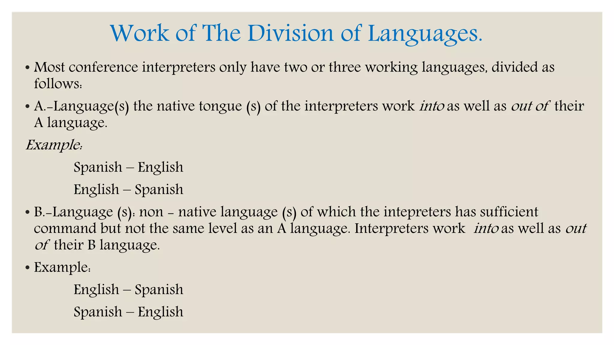 Work of The Division of Languages.
• Most conference interpreters only have two or three working languages, divided as
follows:
• A.-Language(s) the native tongue (s) of the interpreters work into as well as out of their
A language.
Example:
Spanish – English
English – Spanish
• B.-Language (s): non - native language (s) of which the intepreters has sufficient
command but not the same level as an A language. Interpreters work into as well as out
of their B language.
• Example:
English – Spanish
Spanish – English
 