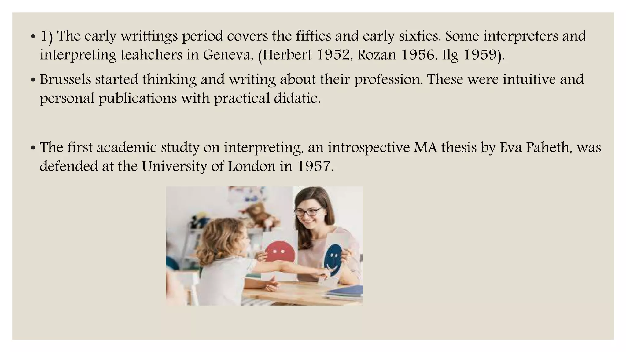 • 1) The early writtings period covers the fifties and early sixties. Some interpreters and
interpreting teahchers in Geneva, (Herbert 1952, Rozan 1956, Ilg 1959).
• Brussels started thinking and writing about their profession. These were intuitive and
personal publications with practical didatic.
• The first academic studty on interpreting, an introspective MA thesis by Eva Paheth, was
defended at the University of London in 1957.
 