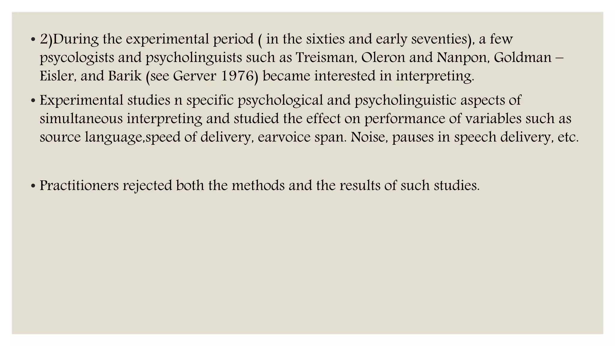 • 2)During the experimental period ( in the sixties and early seventies), a few
psycologists and psycholinguists such as Treisman, Oleron and Nanpon, Goldman –
Eisler, and Barik (see Gerver 1976) became interested in interpreting.
• Experimental studies n specific psychological and psycholinguistic aspects of
simultaneous interpreting and studied the effect on performance of variables such as
source language,speed of delivery, earvoice span. Noise, pauses in speech delivery, etc.
• Practitioners rejected both the methods and the results of such studies.
 