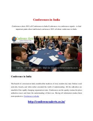 Conferences in India
Conferences alerts 2015, all Conferences in India Conferences via conferences signals - to find
important points about intellectual conferences 2015, all about conferences in India.
Conference in India
The benefit of conversation fairly modified the tradition of every modern day man. Online social
networks, boards, and wikis rather extended the worth of understanding. All the authorities are
mindful of the rapidly changing organization traits. Conferences are the quality routine the place
authorities meet and share the understanding of their use. Having all information makes them
more productive. Conferences in India
http://conferencealerts.co.in/
 