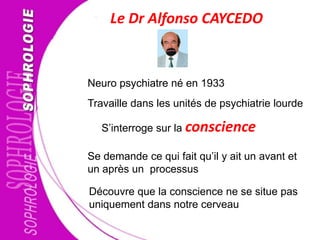 Le Dr Alfonso CAYCEDO
Travaille dans les unités de psychiatrie lourde
S’interroge sur la conscience
Se demande ce qui fait qu’il y ait un avant et
un après un processus
Neuro psychiatre né en 1933
Découvre que la conscience ne se situe pas
uniquement dans notre cerveau
 