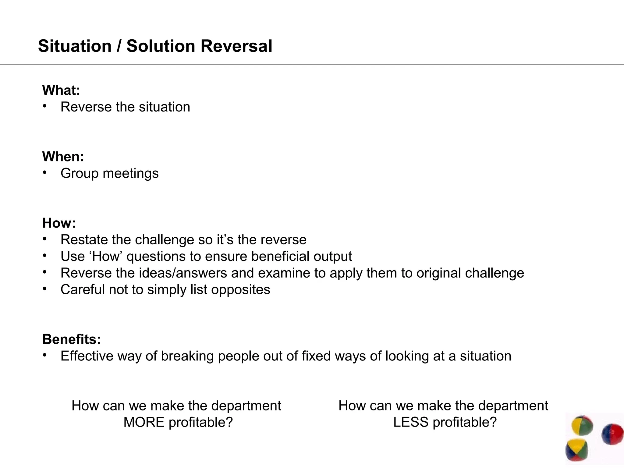 Situation / Solution Reversal

What:
• Reverse the situation


When:
• Group meetings


How:
• Restate the challenge so it’s the reverse
• Use ‘How’ questions to ensure beneficial output
• Reverse the ideas/answers and examine to apply them to original challenge
• Careful not to simply list opposites


Benefits:
• Effective way of breaking people out of fixed ways of looking at a situation


    How can we make the department               How can we make the department
           MORE profitable?                             LESS profitable?
 