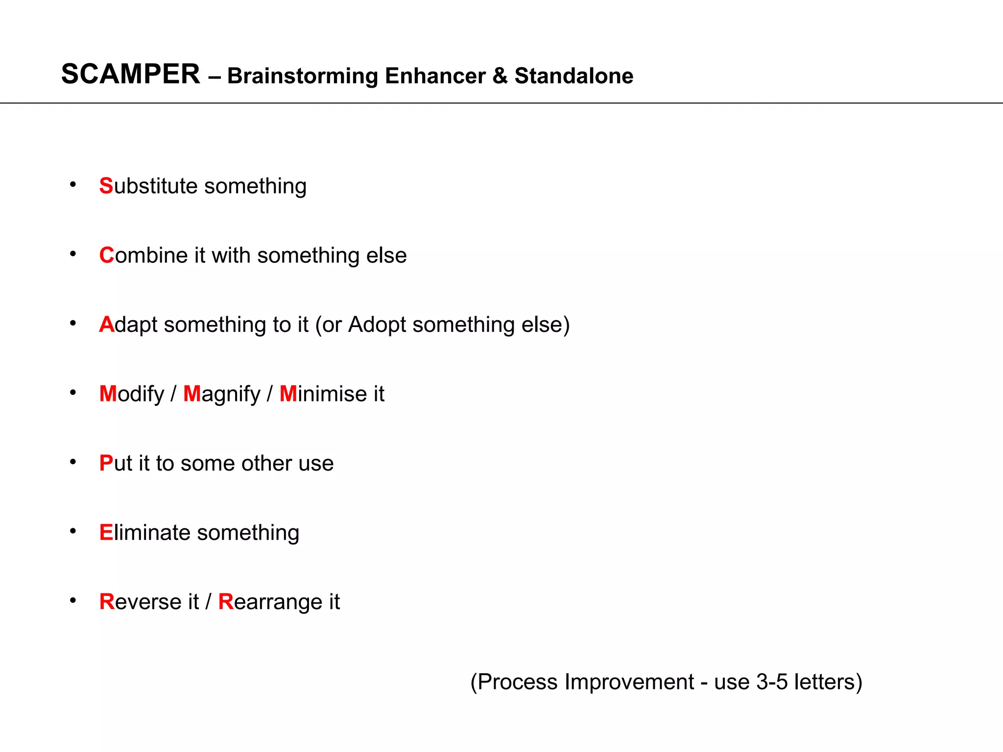 SCAMPER – Brainstorming Enhancer & Standalone


• Substitute something


• Combine it with something else


• Adapt something to it (or Adopt something else)


• Modify / Magnify / Minimise it


• Put it to some other use


• Eliminate something


• Reverse it / Rearrange it


                                       (Process Improvement - use 3-5 letters)
 