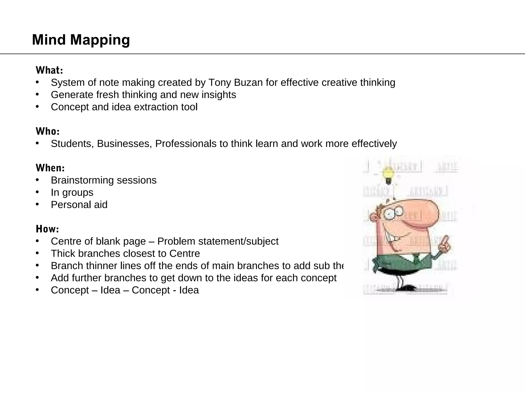 Mind Mapping
What:
• System of note making created by Tony Buzan for effective creative thinking
• Generate fresh thinking and new insights
• Concept and idea extraction tool

Who:
• Students, Businesses, Professionals to think learn and work more effectively

When:
• Brainstorming sessions
• In groups
• Personal aid

How:
• Centre of blank page – Problem statement/subject
• Thick branches closest to Centre
• Branch thinner lines off the ends of main branches to add sub themes
• Add further branches to get down to the ideas for each concept
• Concept – Idea – Concept - Idea
 