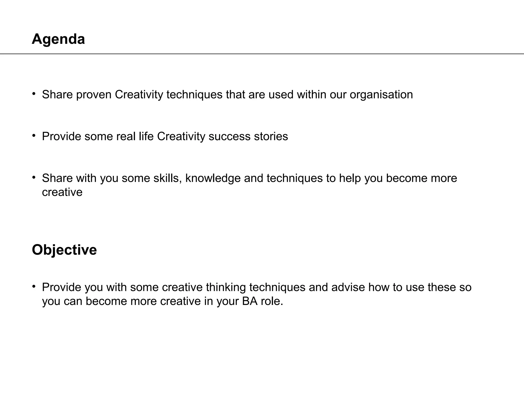 Agenda


• Share proven Creativity techniques that are used within our organisation


• Provide some real life Creativity success stories


• Share with you some skills, knowledge and techniques to help you become more
  creative




Objective

• Provide you with some creative thinking techniques and advise how to use these so
  you can become more creative in your BA role.
 