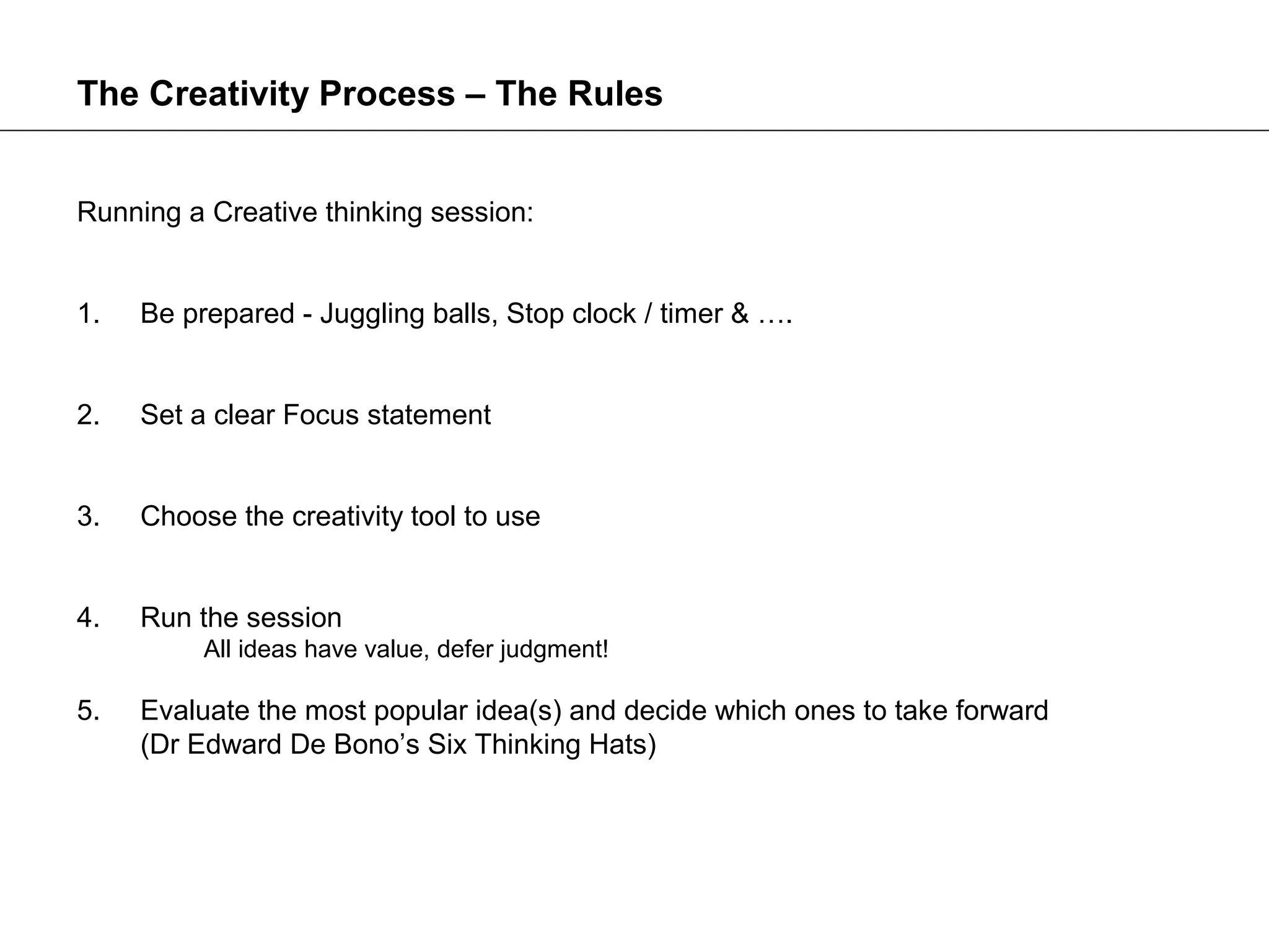 The Creativity Process – The Rules


Running a Creative thinking session:


1.   Be prepared - Juggling balls, Stop clock / timer & ….


2.   Set a clear Focus statement


3.   Choose the creativity tool to use


4.   Run the session
          All ideas have value, defer judgment!

5.   Evaluate the most popular idea(s) and decide which ones to take forward
     (Dr Edward De Bono’s Six Thinking Hats)
 