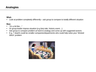 Analogies


What:
• Look at problem completely differently – ask group to compare to totally different situation

How:
• “It’s a bit like…”
• Or group leader impose situation (e.g fairy tale, historic event…)
• Ask group to compare problem at hand to analogy and come up with suggested actions
• E.g. 7 dwarfs could be smaller companies/departments who could help solve your ‘Wicked
  Witch’ problem
 