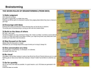 Brainstorming
THE SEVEN RULES OF BRAINSTORMING (FROM IDEO)

1) Defer judgment
Don’t dismiss any ideas.
Any idea is a good idea, no matter how crazy.
Nothing can kill the spirit of a brainstorm quicker than judging ideas before they have a chance to
gain legs.

2) Encourage wild ideas
Embrace the most out-of-the-box notions because they can be the key to solutions.
The whole point of brainstorming is coming up with new and creative ideas.

3) Build on the ideas of others
No “buts”, only “ands.”
Sometimes people say crazy and bizarre things, like “make it on Mars”, but there is some element
of truth in it. When you build on the ideas of others, you might bring those crazy ideas back down
to earth and make them real innovations.

4) Stay focused on the topic
Always keep the discussion on target.
Otherwise you can diverge beyond the scope of what you’re trying to design for.

5) One conversation at a time
No interrupting, no dismissing, no disrespect, no rudeness.
Let people have their say.

6) Be visual
Use yellow, red and blue markers to write on big 30-inch by 25-inch Post-its that are put on a wall.
Nothing gets an idea across faster than drawing it. Doesn’t matter how terrible of a sketcher you
are.

7) Go for quantity
Aim for as many new ideas as possible. In a good session, up to 100 ideas are generated in 60
minutes.
Crank the ideas out quickly.
 