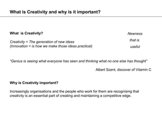 What is Creativity and why is it important?



What is Creativity?                                                       Newness

Creativity = The generation of new ideas                                   that is
(Innovation = is how we make those ideas practical)                        useful



“Genius is seeing what everyone has seen and thinking what no one else has thought”

                                                      Albert Szent, discover of Vitamin C


Why is Creativity important?

Increasingly organisations and the people who work for them are recognising that
creativity is an essential part of creating and maintaining a competitive edge.
 