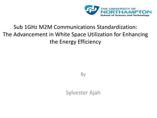 Sub 1GHz M2M Communications Standardization:
The Advancement in White Space Utilization for Enhancing
the Energy Efficiency
By
Sylvester Ajah
 