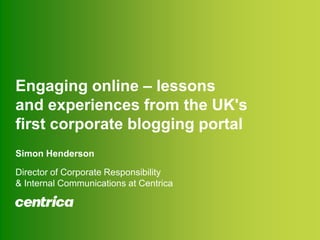 Engaging online – lessons and experiences from the UK&apos;s first corporate blogging portalSimon HendersonDirector of Corporate Responsibility & Internal Communications at Centrica 
