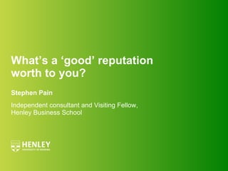 What’s a ‘good’ reputation  worth to you? Stephen Pain Independent consultant and Visiting Fellow, Henley Business School 
