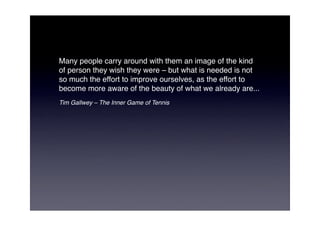 Many people carry around with them an image of the kind
of person they wish they were – but what is needed is not
so much the effort to improve ourselves, as the effort to
become more aware of the beauty of what we already are...
Tim Gallwey – The Inner Game of Tennis
 