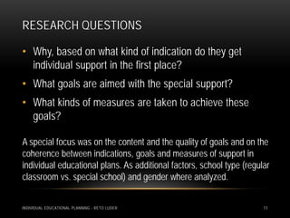 RESEARCH QUESTIONS

• Why, based on what kind of indication do they get
  individual support in the first place?
• What goals are aimed with the special support?
• What kinds of measures are taken to achieve these
  goals?

A special focus was on the content and the quality of goals and on the
coherence between indications, goals and measures of support in
individual educational plans. As additional factors, school type (regular
classroom vs. special school) and gender where analyzed.


INDIVIDUAL EDUCATIONAL PLANNING - RETO LUDER                           11
 
