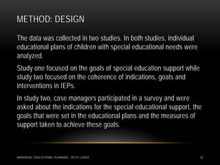 METHOD: DESIGN
The data was collected in two studies. In both studies, individual
educational plans of children with special educational needs were
analyzed.
Study one focused on the goals of special education support while
study two focused on the coherence of indications, goals and
interventions in IEPs.
In study two, case managers participated in a survey and were
asked about the indications for the special educational support, the
goals that were set in the educational plans and the measures of
support taken to achieve these goals.



INDIVIDUAL EDUCATIONAL PLANNING - RETO LUDER                         12
 