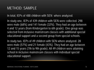 METHOD: SAMPLE
In total, IEPs of 488 children with SEN where analyzed.
In study one, IEPs of 439 children with SEN were collected. 298
were male (68%) and 141 female (32%). They had an age between
4 and 12 years (from Kindergarten to 6th grade). One group was
selected from inclusive mainstream classes with additional special
educational support and a second group from special schools.
In study two, IEPs of 49 children with SEN where analyzed. 28
were male (57%) and 21 female (43%). They had an age between
12 and 15 years (7th to 9th grade). All 49 children were attaining
school in inclusive mainstream classes with individual special
educational support.


INDIVIDUAL EDUCATIONAL PLANNING - RETO LUDER                         13
 
