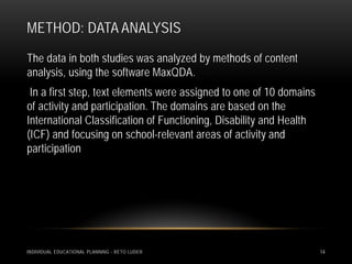 METHOD: DATA ANALYSIS
The data in both studies was analyzed by methods of content
analysis, using the software MaxQDA.
 In a first step, text elements were assigned to one of 10 domains
of activity and participation. The domains are based on the
International Classification of Functioning, Disability and Health
(ICF) and focusing on school-relevant areas of activity and
participation




INDIVIDUAL EDUCATIONAL PLANNING - RETO LUDER                         14
 