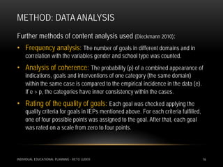 METHOD: DATA ANALYSIS
Further methods of content analysis used (Dieckmann 2010):
• Frequency analysis: The number of goals in different domains and in
     correlation with the variables gender and school type was counted.
• Analysis of coherence: The probability (p) of a combined appearance of
     indications, goals and interventions of one category (the same domain)
     within the same case is compared to the empirical incidence in the data (e).
     If e > p, the categories have inner consistency within the cases.
• Rating of the quality of goals: Each goal was checked applying the
     quality criteria for goals in IEPs mentioned above. For each criteria fulfilled,
     one of four possible points was assigned to the goal. After that, each goal
     was rated on a scale from zero to four points.



INDIVIDUAL EDUCATIONAL PLANNING - RETO LUDER                                            16
 