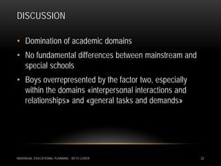 DISCUSSION

• Domination of academic domains
• No fundamental differences between mainstream and
  special schools
• Boys overrepresented by the factor two, especially
  within the domains «interpersonal interactions and
  relationships» and «general tasks and demands»




INDIVIDUAL EDUCATIONAL PLANNING - RETO LUDER           22
 