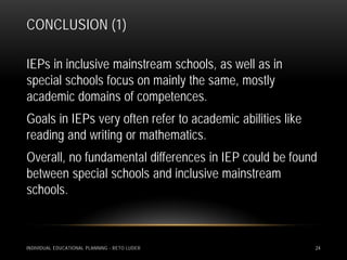 CONCLUSION (1)

IEPs in inclusive mainstream schools, as well as in
special schools focus on mainly the same, mostly
academic domains of competences.
Goals in IEPs very often refer to academic abilities like
reading and writing or mathematics.
Overall, no fundamental differences in IEP could be found
between special schools and inclusive mainstream
schools.



INDIVIDUAL EDUCATIONAL PLANNING - RETO LUDER                24
 