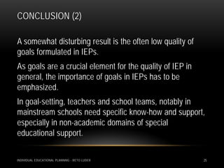 CONCLUSION (2)

A somewhat disturbing result is the often low quality of
goals formulated in IEPs.
As goals are a crucial element for the quality of IEP in
general, the importance of goals in IEPs has to be
emphasized.
In goal-setting, teachers and school teams, notably in
mainstream schools need specific know-how and support,
especially in non-academic domains of special
educational support.

INDIVIDUAL EDUCATIONAL PLANNING - RETO LUDER               25
 